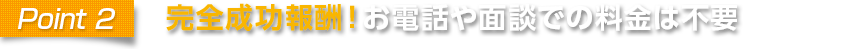 point2 完全成功報酬！お電話や面談での料金は不要