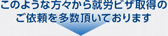 このような方々から就労ビザ取得のご依頼を多数頂いております