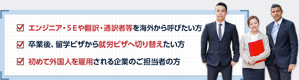 エンジニア、SEや翻訳・通訳者等を海外から呼びたい方、卒業後、留学ビザから就労ビザへ切り替えたい方、初めて外国人を雇用される企業のご担当者の方