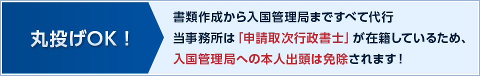 丸投げOK！ 書類作成から入国管理局まで全て代行 当事務所は「申請取次行政書士」が在籍しているため、入国管理局への本人出頭は免除されます！