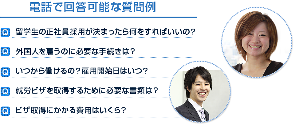 電話で回答可能な質問例　Q：留学生の正社員採用が決まったら何をすればいいの？ Q 外国人を雇うのに必要な手続きは？ Q いつから働けるの？雇用開始日はいつ？ Q 就労ビザを取得するために必要な書類は？ Q ビザ取得にかかる費用はいくら？