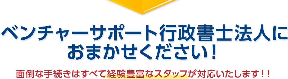 ベンチャーサポート行政書士法人におまかせください！　面倒な手続きはすべて経験豊富なスタッフが対応いたします！！