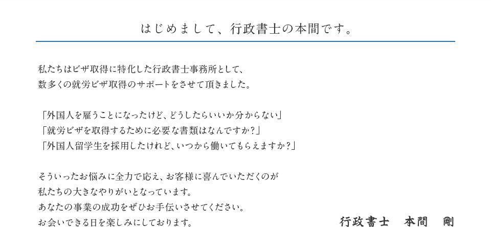 はじめまして、行政書士の本間です。　私たちはビザ取得に特化した行政書士事務所として、数多くの就労ビザ取得のサポートをさせて頂きました。「外国人を雇うことになったけど、どうしたらいいか分からない」「就労ビザを取得するために必要な書類はなんですか？」「外国人留学生を採用したけれど、いつから働いてもらえますか？」そういったお悩みに全力で応え、お客様に喜んでいただくのが私たちの大きなやりがいとなっています。あなたの事業の成功をぜひお手伝いさせてください。お会いできる日を楽しみにしております。　行政書士　本間　剛